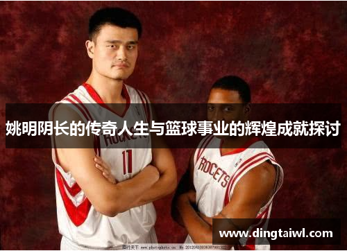姚明阴长的传奇人生与篮球事业的辉煌成就探讨