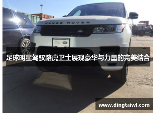 足球明星驾驭路虎卫士展现豪华与力量的完美结合