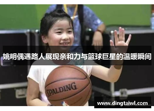 姚明偶遇路人展现亲和力与篮球巨星的温暖瞬间