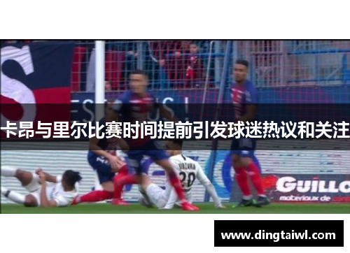 卡昂与里尔比赛时间提前引发球迷热议和关注