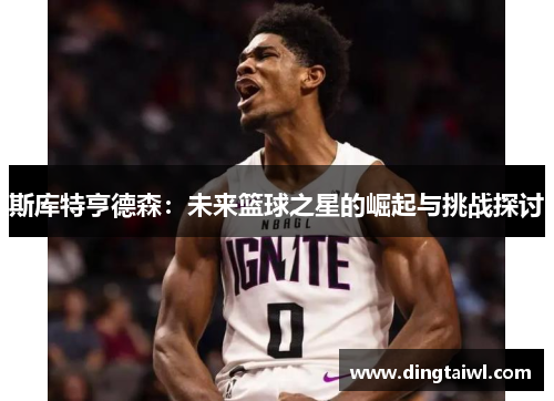 斯库特亨德森：未来篮球之星的崛起与挑战探讨